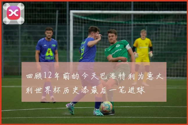 回顾12年前的今天巴洛特利为意大利世界杯历史添最后一笔进球