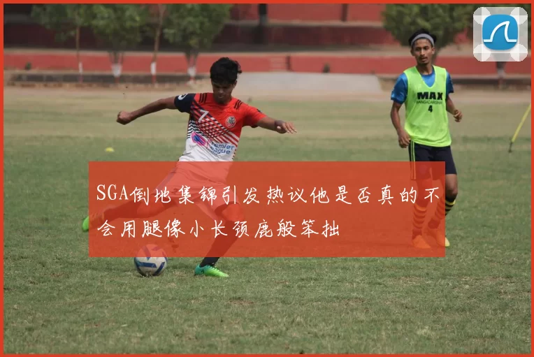 SGA倒地集锦引发热议他是否真的不会用腿像小长颈鹿般笨拙