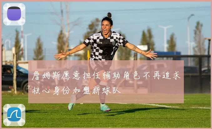 詹姆斯愿意担任辅助角色不再追求核心身份加盟新球队