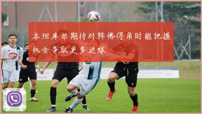 本坦库尔期待对阵佛得角时能把握机会争取更多进球