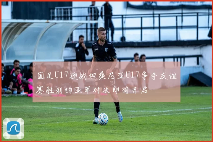 国足U17迎战坦桑尼亚U17争夺友谊赛胜利的亚军对决即将开启
