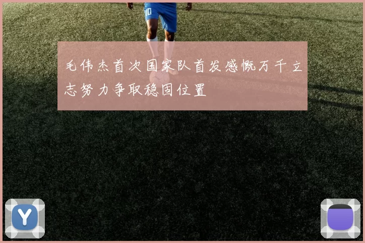 毛伟杰首次国家队首发感慨万千立志努力争取稳固位置