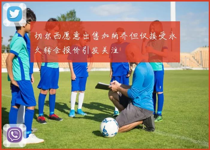 切尔西愿意出售加纳乔但仅接受永久转会报价引发关注