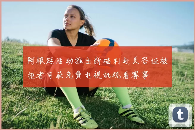 阿根廷活动推出新福利赴美签证被拒者可获免费电视机观看赛事