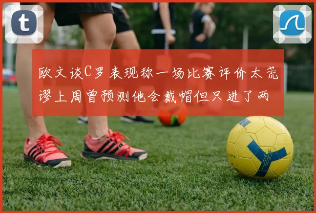 欧文谈C罗表现称一场比赛评价太荒谬上周曾预测他会戴帽但只进了两个球