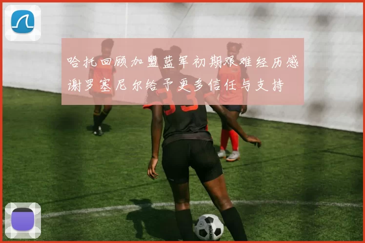 哈托回顾加盟蓝军初期艰难经历感谢罗塞尼尔给予更多信任与支持