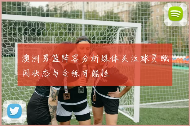 澳洲男篮阵容分析媒体关注球员赋闲状态与合练可能性
