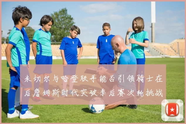 米切尔与哈登联手能否引领骑士在后詹姆斯时代突破季后赛次轮挑战