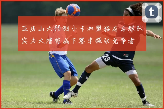 亚历山大预测小卡加盟猛龙后球队实力大增将成下赛季强劲竞争者