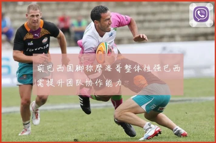 前巴西国脚称摩洛哥整体性强巴西需提升团队协作能力
